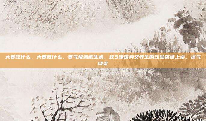 大寒吃什么,大寒吃什么,寒气极盛藏生机,这5味暖身又养生的压轴菜端上桌,福气绕梁