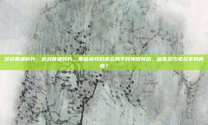 逆战普通碎片，逆战普通碎片，那些被我们遗忘的平民神器背后，藏着多少老玩家的青春？