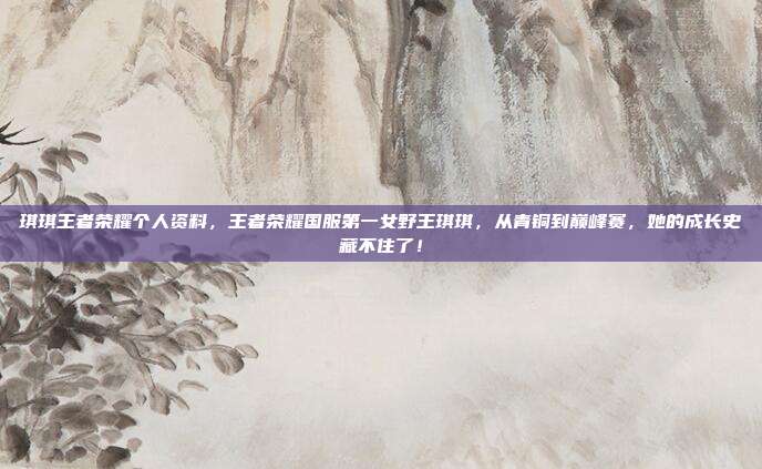 琪琪王者荣耀个人资料，王者荣耀国服第一女野王琪琪，从青铜到巅峰赛，她的成长史藏不住了！