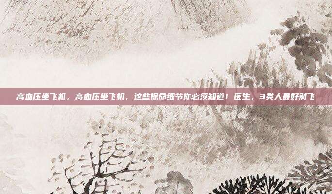 高血压坐飞机，高血压坐飞机，这些保命细节你必须知道！医生，3类人最好别飞