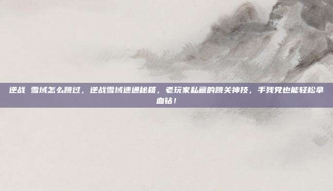 逆战 雪域怎么跳过,逆战雪域速通秘籍,老玩家私藏的跳关神技,手残党也能轻松拿血钻!