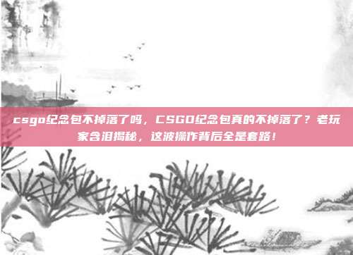 csgo纪念包不掉落了吗，CSGO纪念包真的不掉落了？老玩家含泪揭秘，这波操作背后全是套路！