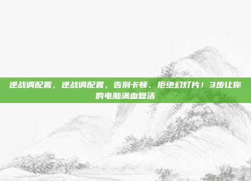逆战调配置，逆战调配置，告别卡顿、拒绝幻灯片！3步让你的电脑满血复活