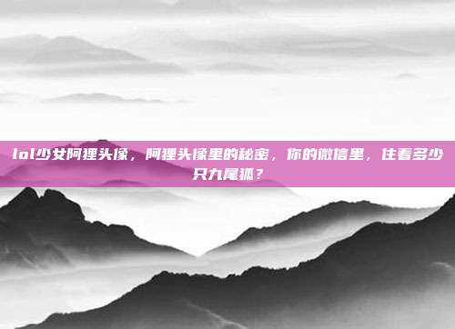 lol少女阿狸头像,阿狸头像里的秘密,你的微信里,住着多少只九尾狐?