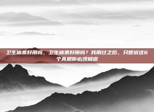 卫生棉条好用吗,卫生棉条好用吗?我用过之后,只想说这6个真相你必须知道