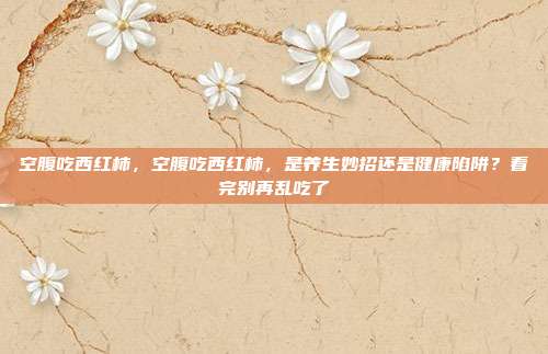 空腹吃西红柿，空腹吃西红柿，是养生妙招还是健康陷阱？看完别再乱吃了