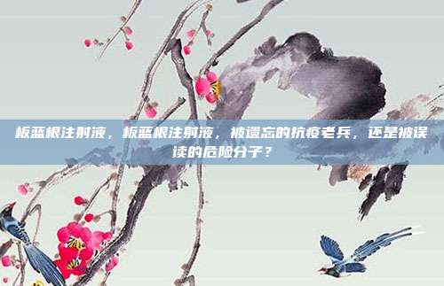 板蓝根注射液,板蓝根注射液,被遗忘的抗疫老兵,还是被误读的危险分子?