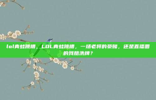 lol青蛙跳槽,LOL青蛙跳槽,一场老将的豪赌,还是直播圈的残酷洗牌?