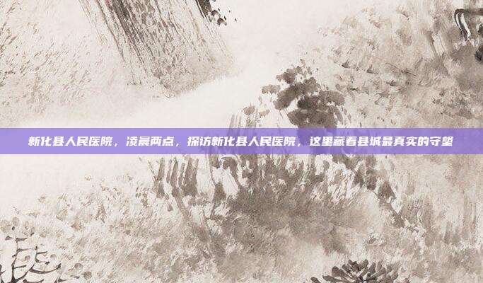 新化县人民医院,凌晨两点,探访新化县人民医院,这里藏着县城最真实的守望