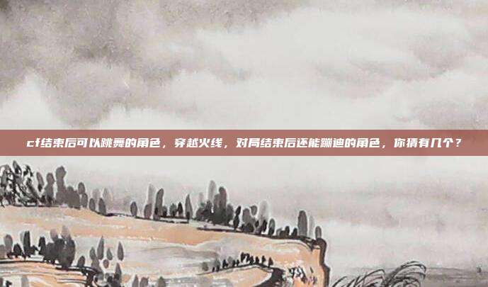 cf结束后可以跳舞的角色,穿越火线,对局结束后还能蹦迪的角色,你猜有几个?