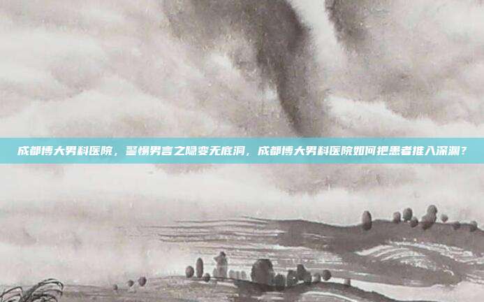 成都博大男科医院,警惕男言之隐变无底洞,成都博大男科医院如何把患者推入深渊?