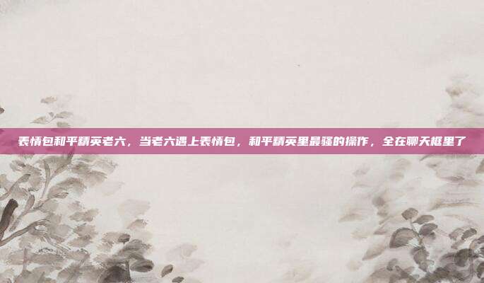 表情包和平精英老六,当老六遇上表情包,和平精英里最骚的操作,全在聊天框里了