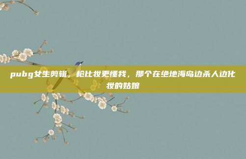 pubg女生剪辑,枪比妆更懂我,那个在绝地海岛边杀人边化妆的姑娘