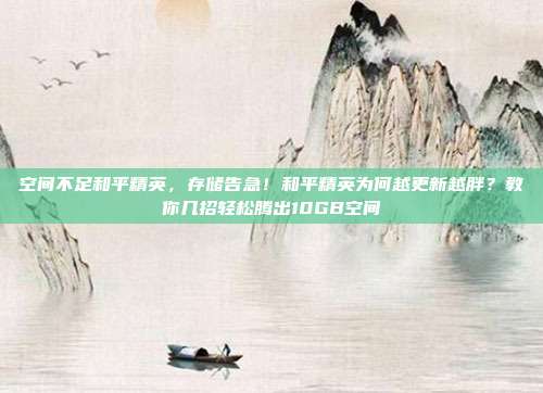 空间不足和平精英,存储告急!和平精英为何越更新越胖?教你几招轻松腾出10GB空间
