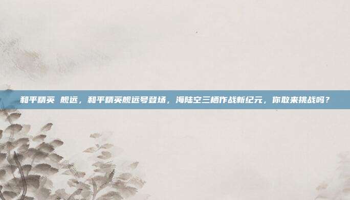 和平精英 舰远,和平精英舰远号登场,海陆空三栖作战新纪元,你敢来挑战吗?