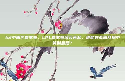 lol中国区夏季赛,LPL夏季赛风云再起,谁能在战国乱局中笑到最后?