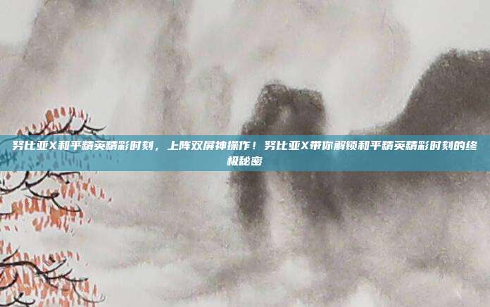 努比亚X和平精英精彩时刻,上阵双屏神操作!努比亚X带你解锁和平精英精彩时刻的终极秘密