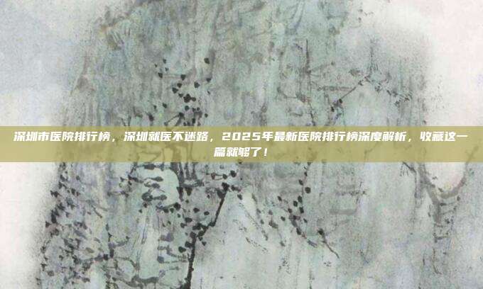 深圳市医院排行榜，深圳就医不迷路，2025年最新医院排行榜深度解析，收藏这一篇就够了！