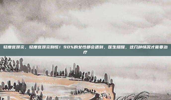 轻度宫颈炎,轻度宫颈炎别慌!90%的女性都会遇到,医生提醒,这几种情况才需要治疗