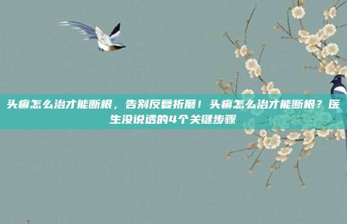 头癣怎么治才能断根,告别反复折磨!头癣怎么治才能断根?医生没说透的4个关键步骤