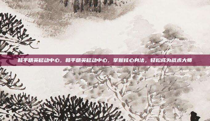 和平精英移动中心,和平精英移动中心,掌握核心身法,轻松成为战术大师