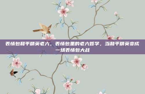 表情包和平精英老六,表情包里的老六哲学,当和平精英变成一场表情包大战