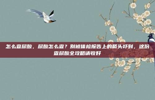 怎么查尿酸，尿酸怎么查？别被体检报告上的箭头吓到，这份查尿酸全攻略请收好