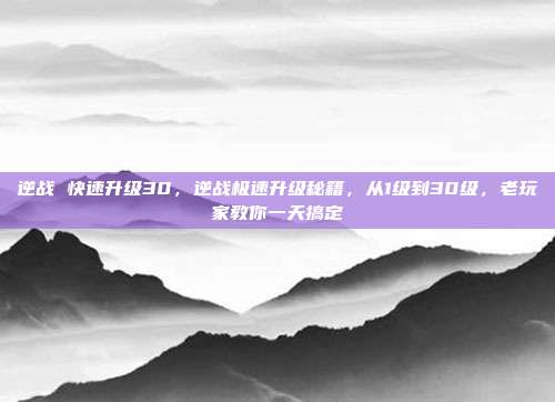 逆战 快速升级30，逆战极速升级秘籍，从1级到30级，老玩家教你一天搞定