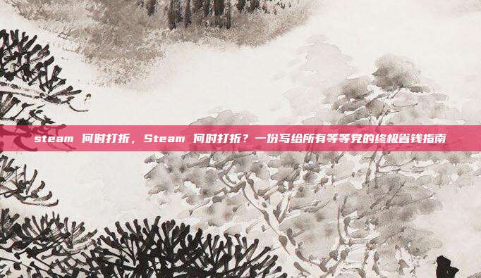 steam 何时打折,Steam 何时打折?一份写给所有等等党的终极省钱指南