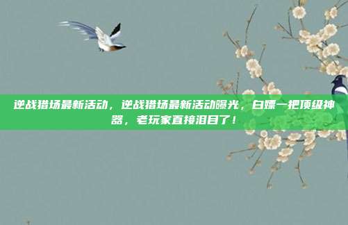 逆战猎场最新活动，逆战猎场最新活动曝光，白嫖一把顶级神器，老玩家直接泪目了！