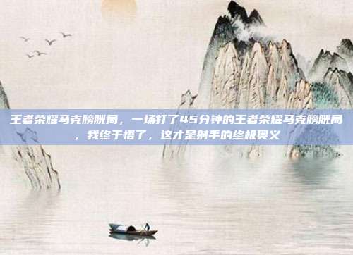 王者荣耀马克膀胱局,一场打了45分钟的王者荣耀马克膀胱局,我终于悟了,这才是射手的终极奥义