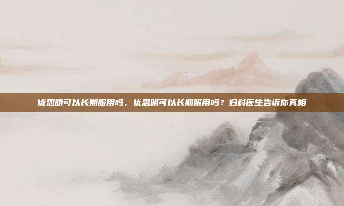 优思明可以长期服用吗,优思明可以长期服用吗?妇科医生告诉你真相