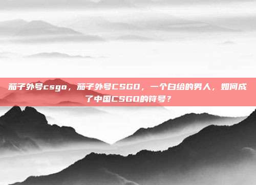 茄子外号csgo,茄子外号CSGO,一个白给的男人,如何成了中国CSGO的符号?