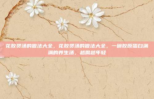 花胶煲汤的做法大全,花胶煲汤的做法大全,一碗胶原蛋白满满的养生汤,越喝越年轻