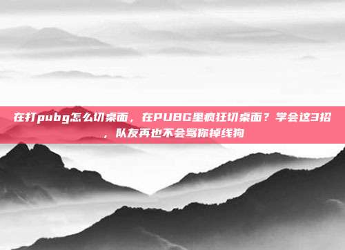 在打pubg怎么切桌面,在PUBG里疯狂切桌面?学会这3招,队友再也不会骂你掉线狗