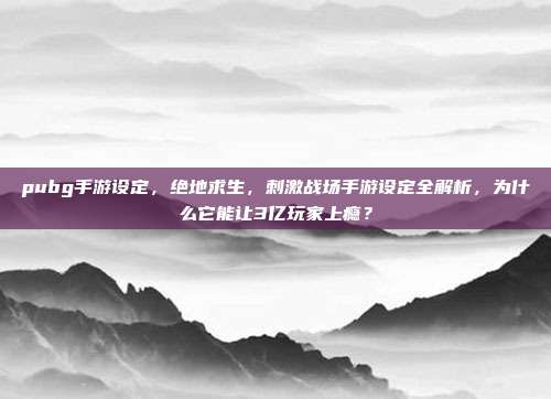 pubg手游设定,绝地求生,刺激战场手游设定全解析,为什么它能让3亿玩家上瘾?