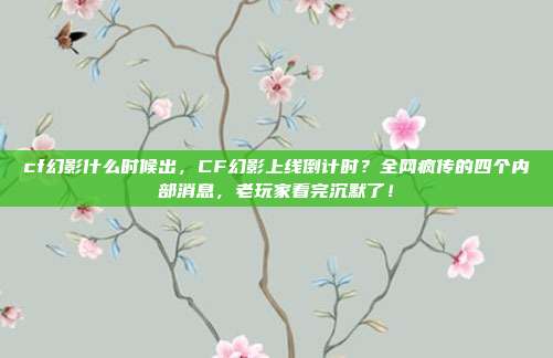 cf幻影什么时候出，CF幻影上线倒计时？全网疯传的四个内部消息，老玩家看完沉默了！