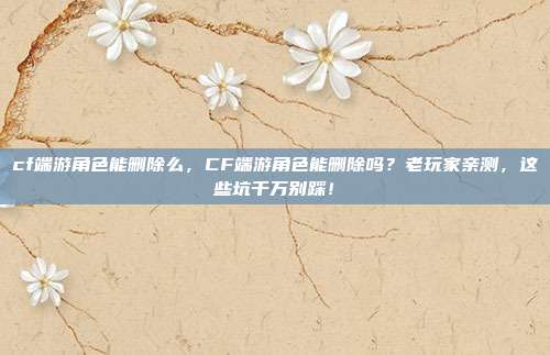 cf端游角色能删除么,CF端游角色能删除吗?老玩家亲测,这些坑千万别踩!