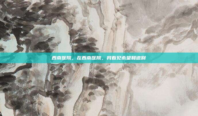 西南医院,在西南医院,我看见希望和道别