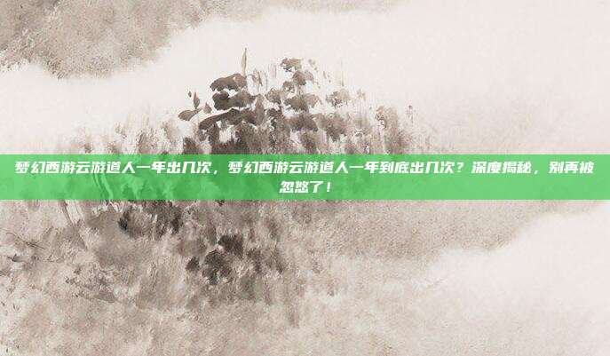梦幻西游云游道人一年出几次,梦幻西游云游道人一年到底出几次?深度揭秘,别再被忽悠了!
