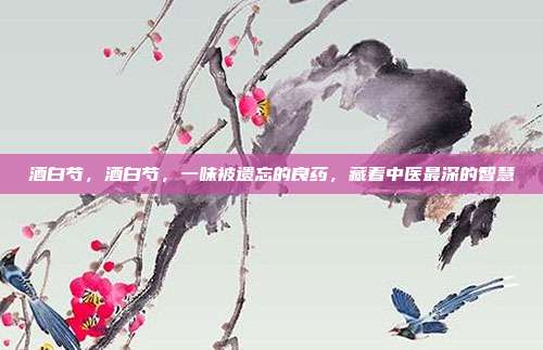 酒白芍,酒白芍,一味被遗忘的良药,藏着中医最深的智慧