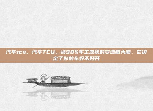 汽车tcu,汽车TCU,被90%车主忽视的变速箱大脑,它决定了你的车好不好开