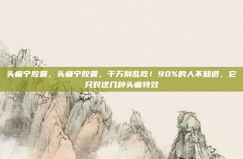 头痛宁胶囊,头痛宁胶囊,千万别乱吃!90%的人不知道,它只对这几种头痛特效