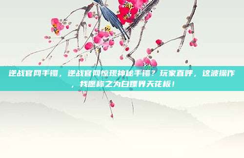 逆战官网手镯，逆战官网惊现神秘手镯？玩家直呼，这波操作，我愿称之为白嫖界天花板！