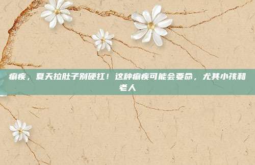 痢疾,夏天拉肚子别硬扛!这种痢疾可能会要命,尤其小孩和老人