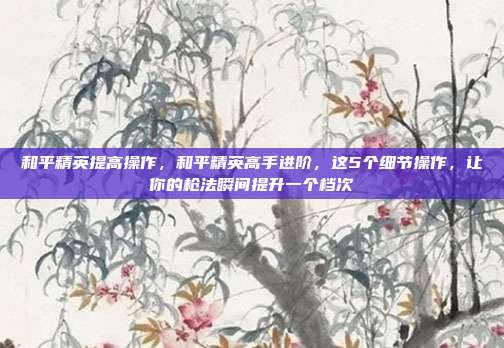 和平精英提高操作,和平精英高手进阶,这5个细节操作,让你的枪法瞬间提升一个档次