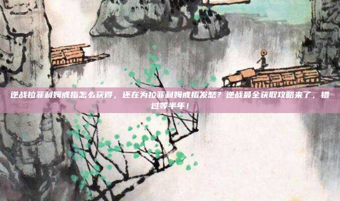 逆战拉菲利姆戒指怎么获得,还在为拉菲利姆戒指发愁?逆战最全获取攻略来了,错过等半年!