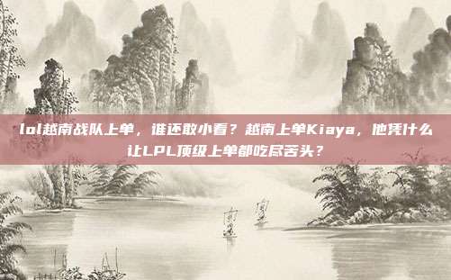 lol越南战队上单,谁还敢小看?越南上单Kiaya,他凭什么让LPL顶级上单都吃尽苦头?