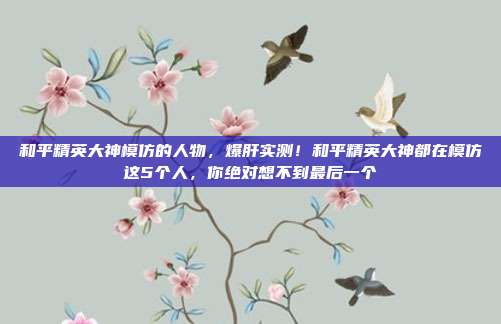 和平精英大神模仿的人物，爆肝实测！和平精英大神都在模仿这5个人，你绝对想不到最后一个
