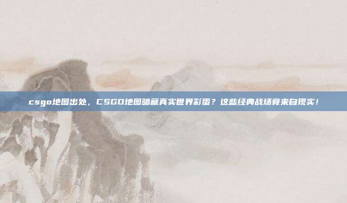 csgo地图出处,CSGO地图暗藏真实世界彩蛋?这些经典战场竟来自现实!